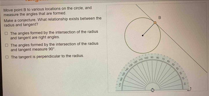 Move point B to various locations on the circle, and
measure the angles that are formed.
Make a conjecture. What relationship exists between the
radius and tangent?
The angles formed by the intersection of the radius
and tangent are right angles.
The angles formed by the intersection of the radius
and tangent measure 90°.
The tangent is perpendicular to the radius.