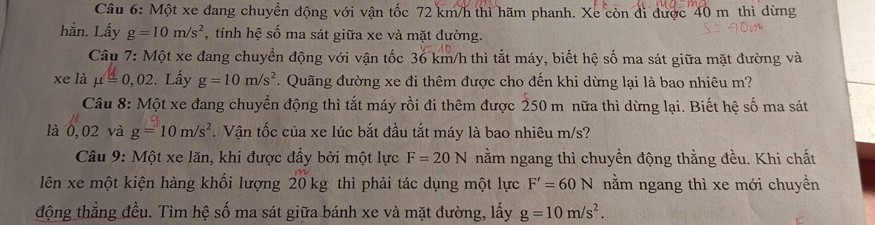 Một xe đang chuyển động với vận tốc 72 km/h thì hãm phanh. Xe còn đi được 40 m thì dừng 
hằn. Lấy g=10m/s^2 , tính hệ số ma sát giữa xe và mặt đường. 
Câu 7: Một xe đang chuyển động với vận tốc 36 km/h thì tắt máy, biết hệ số ma sát giữa mặt đường và 
xe là mu =0,02. Lấy g=10m/s^2. Quãng đường xe đi thêm được cho đến khi dừng lại là bao nhiêu m? 
Câu 8: Mhat Ot xe đang chuyển động thì tắt máy rồi đi thêm được 250 m nữa thì dừng lại. Biết hệ số ma sát 
là 0,02 và g=10m/s^2. Vận tốc của xe lúc bắt đầu tắt máy là bao nhiêu m/s? 
* Câu 9: Một xe lăn, khi được đầy bởi một lực F=20N nằm ngang thì chuyển động thẳng đều. Khi chất 
lên xe một kiện hàng khối lượng 20 kg thì phải tác dụng một lực F'=60N nằm ngang thì xe mới chuyển 
động thắng đều. Tìm hệ số ma sát giữa bánh xe và mặt đường, lấy g=10m/s^2.