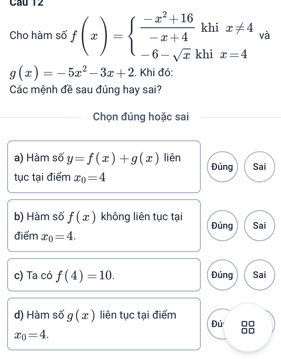 Cho hàm số f(x)=beginarrayl  (-x^2+16)/-x+4 khix!= 4 -6-sqrt(x)khix=4endarray. và
g(x)=-5x^2-3x+2. Khi đó:
Các mệnh đề sau đúng hay sai?
Chọn đúng hoặc sai
a) Hàm số y=f(x)+g(x) liên
Đúng Sai
tục tại điểm x_0=4
b) Hàm số f(x) không liên tục tại
Đúng Sai
điểm x_0=4. 
c) Ta có f(4)=10. Đúng Sai
d) Hàm số g(x) liên tục tại điểm
Đú
x_0=4.