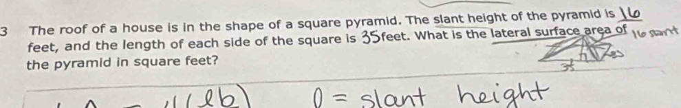 The roof of a house is in the shape of a square pyramid. The slant height of the pyramid is 
feet, and the length of each side of the square is 35feet. What is the lateral surface area of 
the pyramid in square feet?