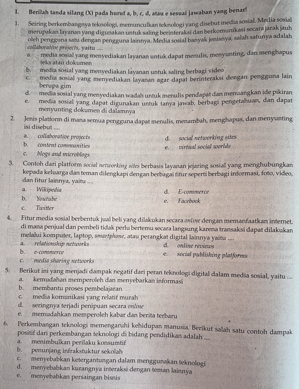 Berilah tanda silang (X) pada huruf a, b, c, d, atau e sesuai jawaban yang benar!
1. Seiring berkembangnya teknologi, memunculkan teknologi yang disebut media sosial. Media sosial
merupakan layanan yang digunakan untuk saling berinteraksi dan berkomunikasi secara jarak jauh
oleh pengguna satu dengan pengguna lainnya. Media sosial banyak jenisnya, salah satunya adalah
collaborative projects, yaitu ....
a. media sosial yang menyediakan layanan untuk dapat menulis, menyunting, dan menghapus
teks atau dokumen
b. media sosial yang menyediakan layanan untuk saling berbagi video
c. media sosial yang menyediakan layanan agar dapat berinteraksi dengan pengguna lain
berupa gim
d. media sosial yang menyediakan wadah untuk menulis pendapat dan menuangkan ide pikiran
e. media sosial yang dapat digunakan untuk tanya jawab, berbagi pengetahuan, dan dapat
menyunting dokumen di dalamnya
2. Jenis platform di mana semua pengguna dapat menulis, menambah, menghapus, dan menyunting
isi disebut ....
a. collaborative projects d. social networking sites
b. content communities
e. virtual social worlds
c. blogs and microblogs
3. Contoh dari platform social networking sites berbasis layanan jejaring sosial yang menghubungkan
kepada keluarga dan teman dilengkapi dengan berbagai fitur seperti berbagi informasi, foto, video,
dan fitur lainnya, yaitu ....
a. Wikipedia d. E-commerce
b. Youtube
e. Facebook
c. Twitter
4. Fitur media sosial berbentuk jual beli yang dilakukan secara online dengan memanfaatkan internet,
di mana penjual dan pembeli tidak perlu bertemu secara langsung karena transaksi dapat dilakukan
melalui komputer, laptop, smartphone, atau perangkat digital lainnya yaitu ....
a. relationship networks d. online reviews
b. e-commerce e. social publishing platforms
c. media sharing networks
5. Berikut ini yang menjadi dampak negatif dari peran teknologi digital dalam media sosial, yaitu ....
a. kemudahan memperoleh dan menyebarkan informasi
b. membantu proses pembelajaran
c. media komunikasi yang relatif murah
d. seringnya terjadi penipuan secara online
e. memudahkan memperoleh kabar dan berita terbaru
6. Perkembangan teknologi memengaruhi kehidupan manusia. Berikut salah satu contoh dampak
positif dari perkembangan teknologi di bidang pendidikan adalah ....
a. menimbulkan perilaku konsumtif
b. penunjang infrakstuktur sekolah
c. menyebabkan ketergantungan dalam menggunakan teknologi
d. menyebabkan kurangnya interaksi dengan teman lainnýa
e. menyebabkan persaingan bisnis