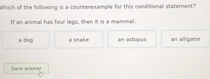 Which of the following is a counterexample for this conditional statement?
If an animal has four legs, then it is a mammal.
a dog a snake an octopus an alligator
Save answer