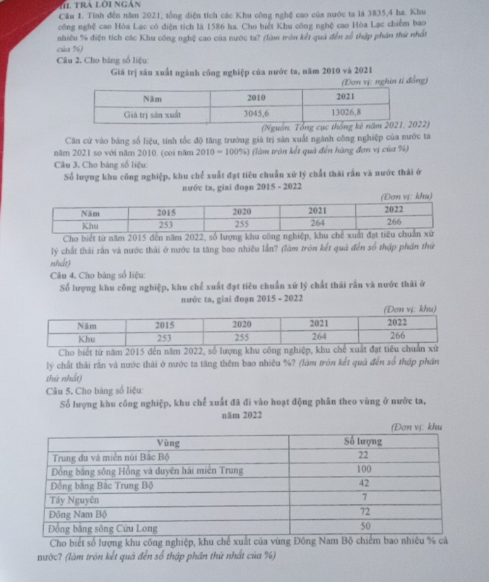 Cầu I. Tĩnh đến năm 2021, tổng diện tích các Khu công nghệ cao của nước ta là 3835,4 ha. Khu
công nghệ cao Hòa Lạc có điện tích là 1586 ha. Cho biết Khu công nghệ cao Hòa Lạc chiếm bao
nhiêu % điện tích các Khu công nghệ cao của nước ta? (làm tròn kết quả đến số thập phần thứ nhất
của %)
Câu 2. Cho bảng số liệu:
Giá trị sản xuất ngành công nghiệp của nước ta, năm 2010 và 2021
(Đơn vị: nghin tỉ đồng)
022)
Căn cử vào bảng số liệu, tính tốc độ tăng trưởng giá trị sản xuất ngành công nghiệp của nước ta
năm 2021 so với năm 2010. (coi năm 2010 = 100%) (làm tròn kết quả đến hàng đơn vị của %)
Câu 3. Cho bảng số liệu:
Số lượng khu công nghiệp, khu chế xuất đạt tiêu chuẩn xữ lý chất thái rấn và nước thải ở
nước ta, giai đoạn 2015 - 2022
Cho biết từ năm 2015 đến năm 2022, số lượng khu công nghiệp, k
lý chất thái rần và nước thải ở nước ta tăng bao nhiêu lần? (làm tròn kết quả đến số thập phân thứ
nhất)
Câu 4. Cho bảng số liệu:
Số lượng khu công nghiệp, khu chế xuất đạt tiêu chuẩn xử lý chất thải rắn và nước thải ở
nước ta, giai đoạn 2015 - 2022
Cho biết từ năm 2015 đến năm 2022, số lượng khu công nghiệp, khu
lý chất thải rằn và nước thải ở nước ta tăng thêm bao nhiêu %? (làm tròn kết quả đến số thập phần
thứ nhất)
Câu 5. Cho bảng số liệu:
Số lượng khu công nghiệp, khu chế xuất đã đi vào hoạt động phân theo vùng ở nước ta,
năm 2022
Cho biết số lượng khu công nghiệp, khu chế xuất của vùng Đông Ncả
nước? (làm tròn kết quả đến số thập phần thứ nhất của %)