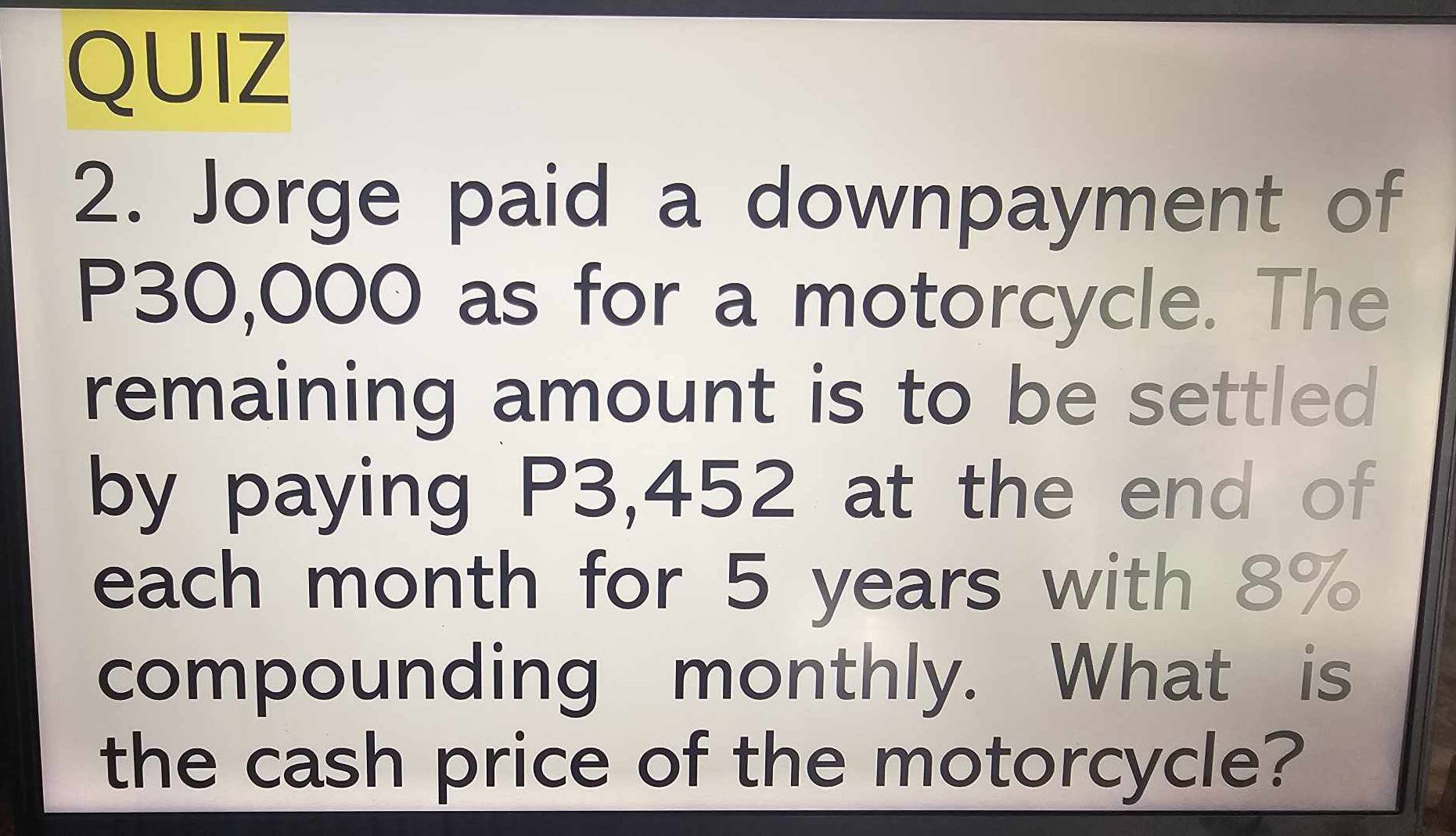 Jorge paid a downpayment of
P30,000 as for a motorcycle. The 
remaining amount is to be settled 
by paying P3,452 at the end of 
each month for 5 years with 8%
compounding monthly. What is 
the cash price of the motorcycle?