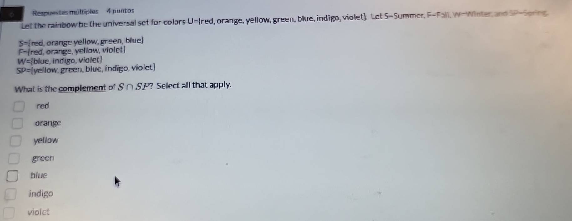 Respuestas múltiples 4 puntos
Let the rainbow be the universal set for colors U= red , orange, yellow, green, blue, indigo, violet). Let S=Summer, F=Fall, W= Winter, and SP=Spring.
S= red, orange yellow, green, blue]
F=1 red, orange, yellow, violet)
W= blue, indígo, violet)
SP= yellow, green, blue, indigo, violet
What is the complement of S∩ SP ? Select all that apply.
red
orange
yellow
green
blue
indigo
violet