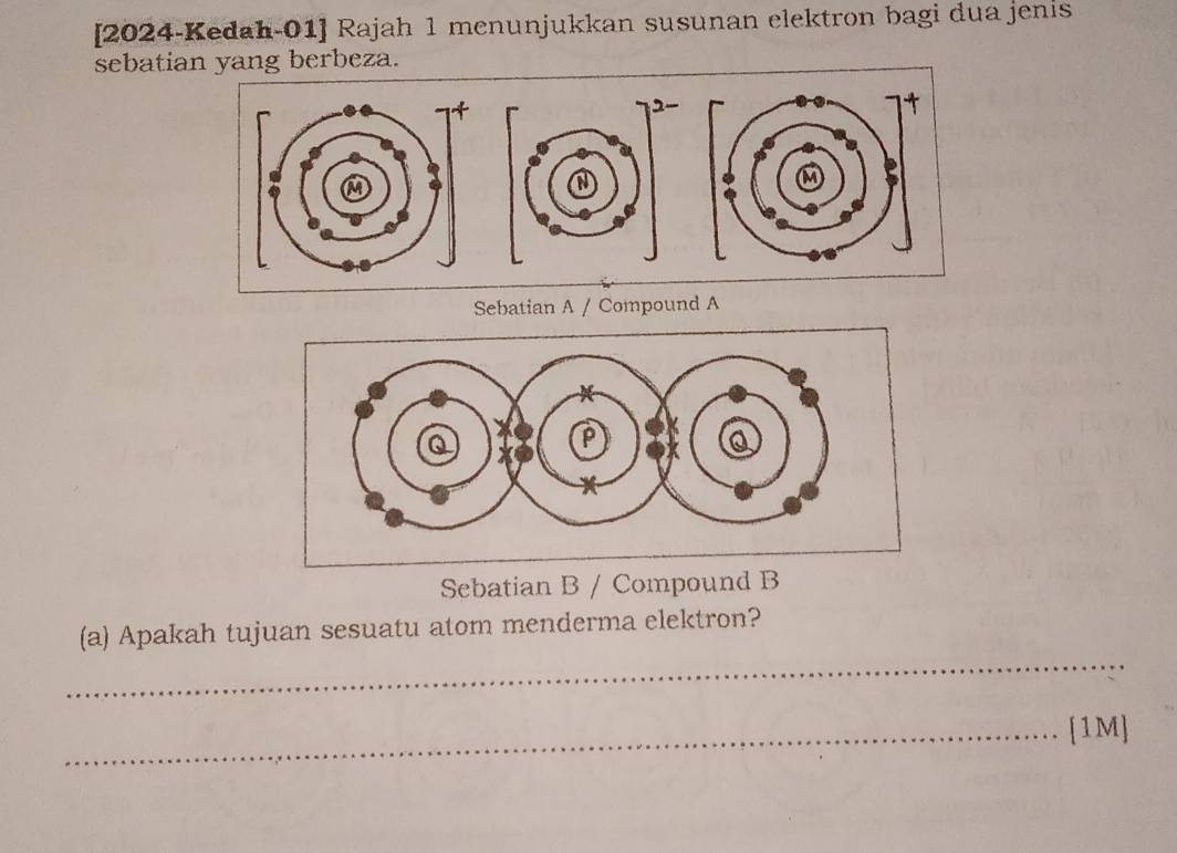 [2024-Kedah-01] Rajah 1 menunjukkan susunan elektron bagi dua jenis 
sebatian yang berbeza. 
Sebatian A / Compound A 
Sebatian B / Compound B 
_ 
(a) Apakah tujuan sesuatu atom menderma elektron? 
_[1M]