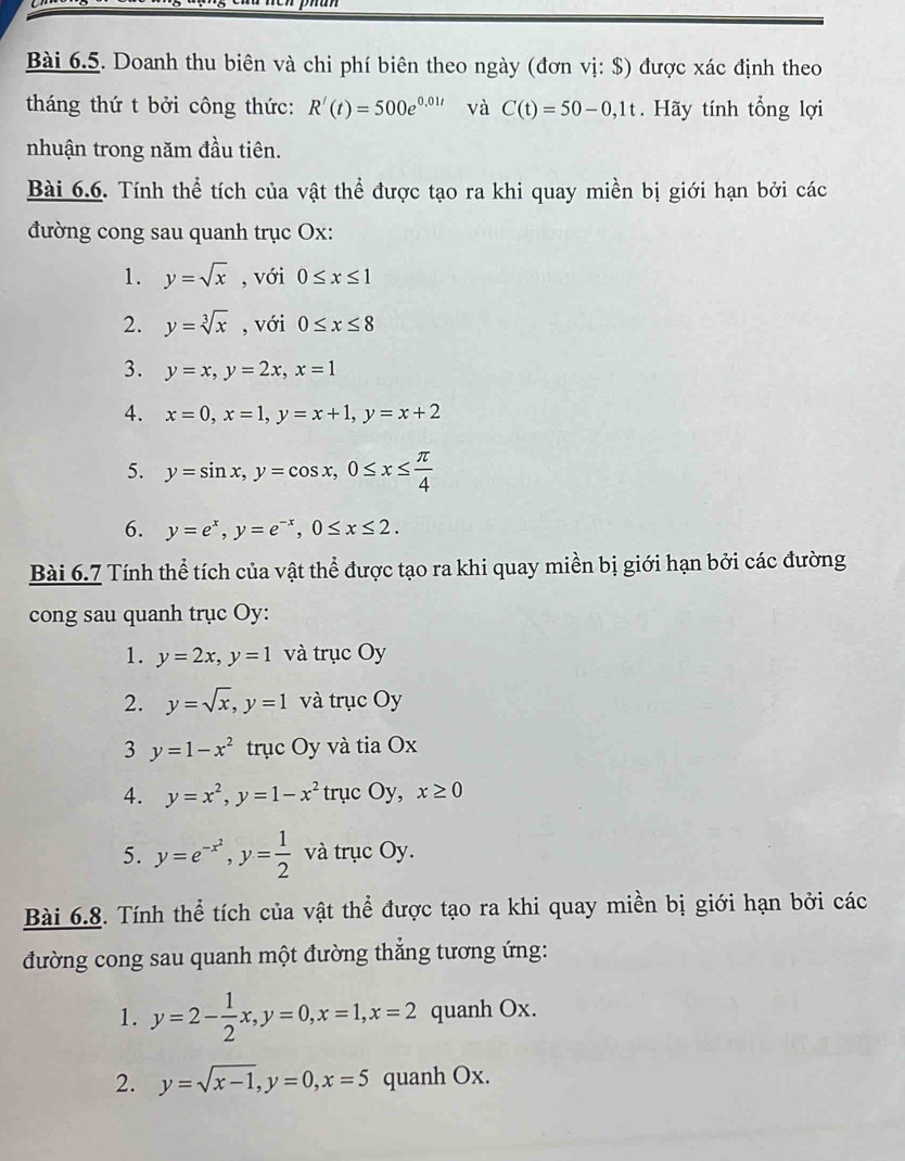 Doanh thu biên và chi phí biên theo ngày (đơn vị: $) được xác định theo
tháng thứ t bởi công thức: R'(t)=500e^(0.01t) và C(t)=50-0,1t. Hãy tính tổng lợi
nhuận trong năm đầu tiên.
Bài 6.6. Tính thể tích của vật thể được tạo ra khi quay miền bị giới hạn bởi các
đường cong sau quanh trục Ox:
1. y=sqrt(x) , với 0≤ x≤ 1
2. y=sqrt[3](x) , với 0≤ x≤ 8
3. y=x,y=2x,x=1
4. x=0,x=1,y=x+1,y=x+2
5. y=sin x,y=cos x,0≤ x≤  π /4 
6. y=e^x,y=e^(-x),0≤ x≤ 2.
Bài 6.7 Tính thể tích của vật thể được tạo ra khi quay miền bị giới hạn bởi các đường
cong sau quanh trục Oy:
1. y=2x,y=1 và trục Oy
2. y=sqrt(x),y=1 và trục Oy
3 y=1-x^2 trục Oy và tia Ox
4. y=x^2,y=1-x^2 trục Oy, x≥ 0
5. y=e^(-x^2),y= 1/2  và trục Oy.
Bài 6.8. Tính thể tích của vật thể được tạo ra khi quay miền bị giới hạn bởi các
đường cong sau quanh một đường thắng tương ứng:
1. y=2- 1/2 x,y=0,x=1,x=2 quanh Ox.
2. y=sqrt(x-1),y=0,x=5 quanh Ox.