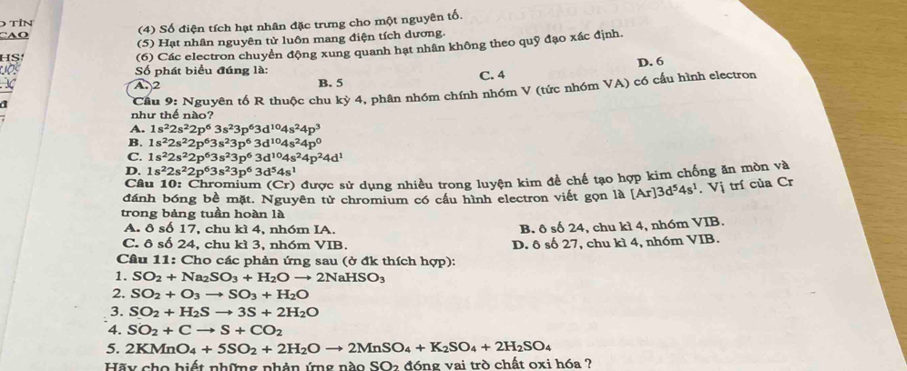 TIN
CAO (4) Số điện tích hạt nhân đặc trưng cho một nguyên tố.
(5) Hạt nhân nguyên tử luôn mang điện tích dương.
HS
(6) Các electron chuyển động xung quanh hạt nhân không theo quỹ đạo xác định.
Số phát biểu đúng là:
A 2
B. 5 C. 4 D. 6
a
Cầu 9: Nguyên tố R thuộc chu kỳ 4, phân nhóm chính nhóm V (tức nhóm VA) có cầu hình electron
như thế nào?
A. 1s^22s^22p^63s^23p^63d^(10)4s^24p^3
B. 1s^22s^22p^63s^23p^63d^(10)4s^24p^0
C. 1s^22s^22p^63s^23p^63d^(10)4s^24p^24d^1
D. 1s^22s^22p^63s^23p^63d^54s^1
Câu 10: Chromium (Cr) được sử dụng nhiều trong luyện kim đề chế tạo hợp kim chống ăn mòn và
đánh bóng bề mặt. Nguyên tử chromium có cầu hình electron viết gọn là [Ar]3d^54s^1.Vi trí của Cr
trong bảng tuần hoàn là
A. ô số 17, chu kì 4, nh6m IA.
B. ô số 24, chu kì 4, nhóm VIB.
C. ô số 24, chu kì 3, nhóm VIB. D. ô số 27, chu kì 4, nh6m VIB.
Cầu 11: Cho các phản ứng sau (ở đk thích hợp):
1. SO_2+Na_2SO_3+H_2Oto 2NaHSO_3
2. SO_2+O_3to SO_3+H_2O
3. SO_2+H_2Sto 3S+2H_2O
4. SO_2+Cto S+CO_2
5. 2KMnO_4+5SO_2+2H_2Oto 2MnSO_4+K_2SO_4+2H_2SO_4
Hãy cho biết những phản ứng nào SO2 đóng vai trò chất oxi hóa ?