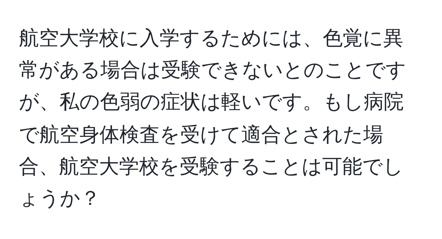 航空大学校に入学するためには、色覚に異常がある場合は受験できないとのことですが、私の色弱の症状は軽いです。もし病院で航空身体検査を受けて適合とされた場合、航空大学校を受験することは可能でしょうか？