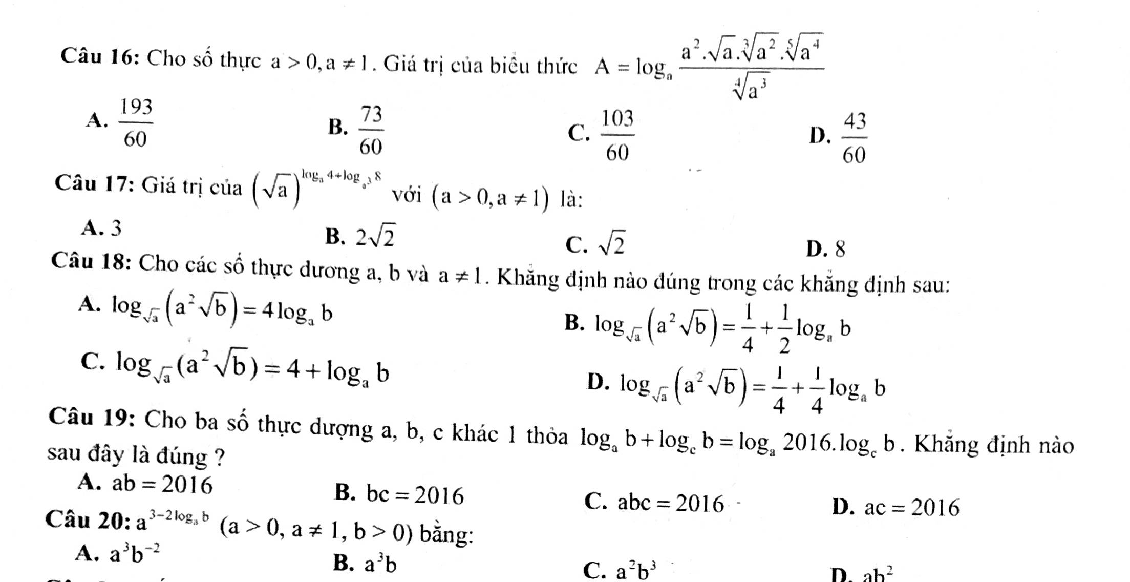 Cho số thực a>0,a!= 1. Giá trị của biểu thức A=log _a a^2· sqrt[3](a^2)· sqrt[5](a^4)/sqrt[4](a^3) 
A.  193/60 
B.  73/60 
C.  103/60   43/60 
D.
Câu 17: Giá trị ctia(sqrt(a))^log _a4+log _a^38 với (a>0,a!= 1) là:
A. 3
B. 2sqrt(2)
C. sqrt(2) D. 8
Câu 18: Cho các số thực dương a, b và a!= 1. Khăng định nào đúng trong các khẳng định sau:
A. log _sqrt(a)(a^2sqrt(b))=4log _ab
B. log _sqrt(a)(a^2sqrt(b))= 1/4 + 1/2 log _ab
C. log _sqrt(a)(a^2sqrt(b))=4+log _ab D. log _sqrt(a)(a^2sqrt(b))= 1/4 + 1/4 log _ab
Câu 19: Cho ba shat O thực dượng a, b, c khác 1 thỏa log _ab+log _cb=log _a2016.log _cb. Khắng định nào
sau đây là đúng ?
A. ab=2016
B. bc=2016 C. abc=2016
D. ac=2016
Câu 20: a^(3-2log _a)b(a>0,a!= 1,b>0) bằng:
A. a^3b^(-2)
B. a^3b C. a^2b^3
D. ab^2