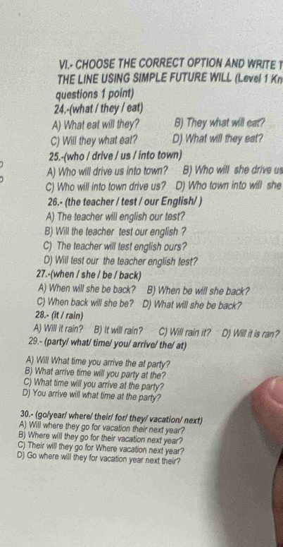 VI.- CHOOSE THE CORRECT OPTION AND WRITE T
THE LINE USING SIMPLE FUTURE WILL (Level 1 Kn
questions 1 point)
24.-(what / they / eat)
A) What eat will they? B) They what will eat?
C) Will they what eat? D) What will they eat?
25,-(who / drive / us / into town)
A) Who will drive us into town? B) Who will she drive us
C) Who will into town drive us? D) Who town into will she
26.- (the teacher / test / our English/ )
A) The teacher will english our test?
B) Will the teacher test our english ?
C) The teacher will test english ours?
D) Will test our the teacher english test?
27.-(when / she / be / back)
A) When will she be back? B) When be will she back?
C) When back will she be? D) What will she be back?
28.- (it / rain)
A) Will it rain? B) It will rain? C) Will rain it? D) Will it is ran?
29.- (party/ what/ time/ you/ arrive/ the/ at)
A) Will What time you arrive the at party?
B) What arrive time will you party at the?
C) What time will you arrive at the party?
D) You arrive will what time at the party?
30.- (go/year/ where/ their/ for/ they/ vacation/ next)
A) Will where they go for vacation their next year?
B) Where will they go for their vacation next year?
C) Their will they go for Where vacation next year?
D) Go where will they for vacation year next their?