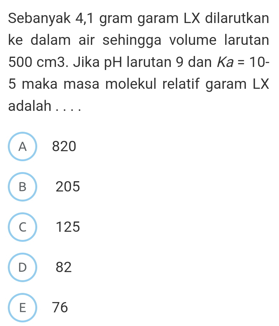 Sebanyak 4,1 gram garam LX dilarutkan
ke dalam air sehingga volume larutan
500 cm3. Jika pH larutan 9 dan Ka=10-
5 maka masa molekul relatif garam LX
adalah . . . .
A 820
B 205
C ) 125
D  82
E 76