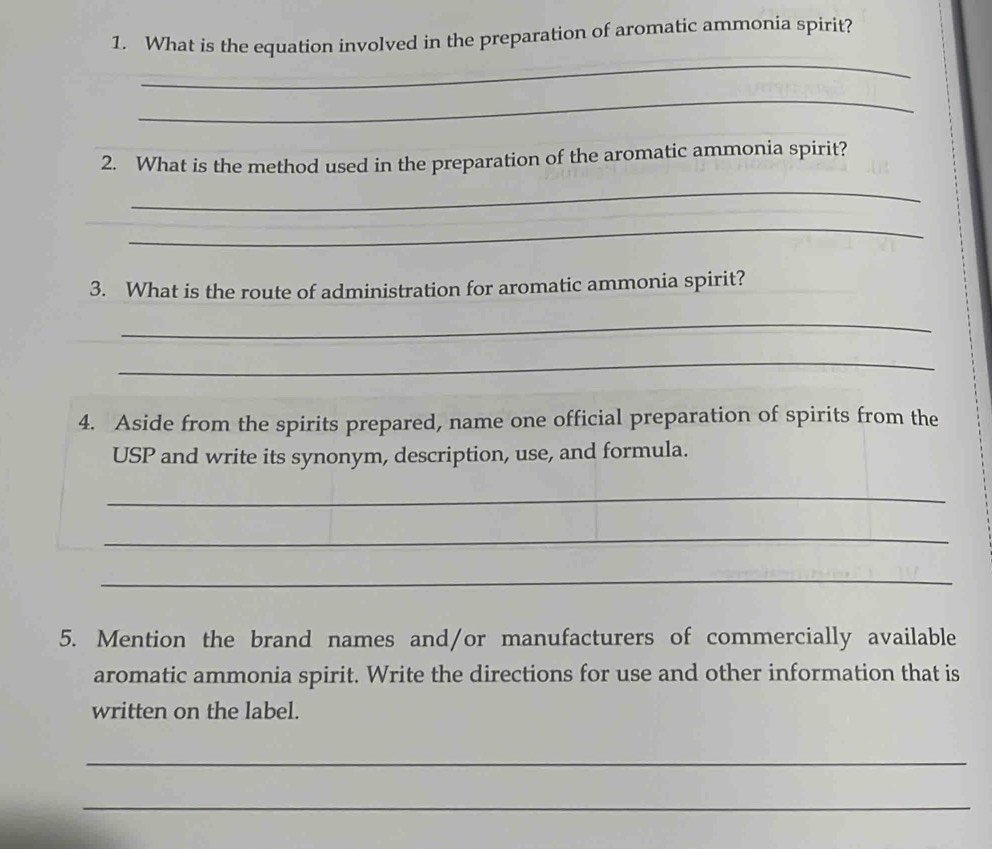 What is the equation involved in the preparation of aromatic ammonia spirit? 
_ 
_ 
2. What is the method used in the preparation of the aromatic ammonia spirit? 
_ 
_ 
3. What is the route of administration for aromatic ammonia spirit? 
_ 
_ 
4. Aside from the spirits prepared, name one official preparation of spirits from the 
USP and write its synonym, description, use, and formula. 
_ 
_ 
_ 
5. Mention the brand names and/or manufacturers of commercially available 
aromatic ammonia spirit. Write the directions for use and other information that is 
written on the label. 
_ 
_