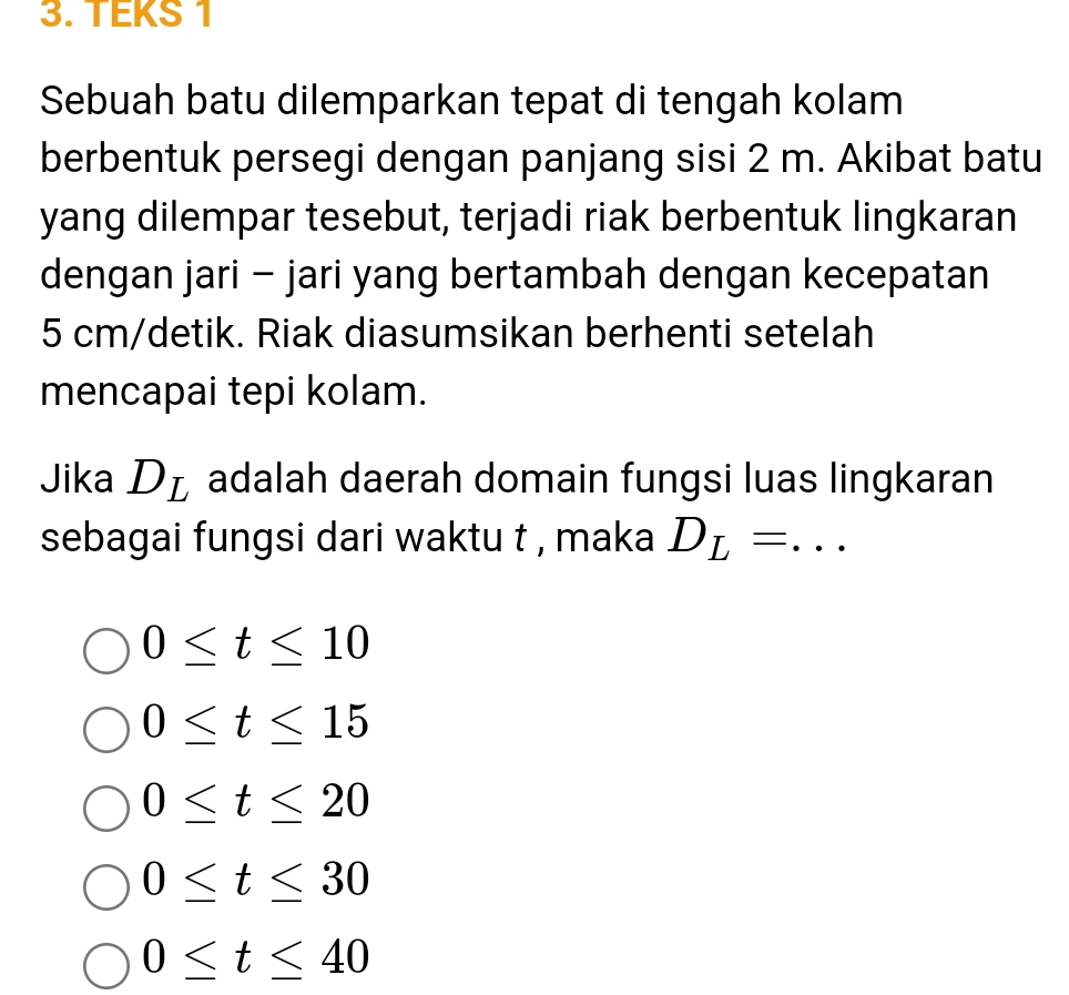 TEKS 1
Sebuah batu dilemparkan tepat di tengah kolam
berbentuk persegi dengan panjang sisi 2 m. Akibat batu
yang dilempar tesebut, terjadi riak berbentuk lingkaran
dengan jari - jari yang bertambah dengan kecepatan
5 cm /detik. Riak diasumsikan berhenti setelah
mencapai tepi kolam.
Jika D_L adalah daerah domain fungsi luas lingkaran
sebagai fungsi dari waktu t , maka D_L= _  ^
0≤ t≤ 10
0≤ t≤ 15
0≤ t≤ 20
0≤ t≤ 30
0≤ t≤ 40