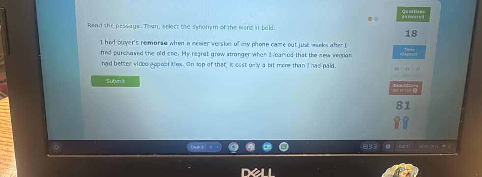 Questions 
answered 
Read the passage. Then, select the synonym of the word in bold.
18
I had buyer's remorse when a newer version of my phone came out just weeks after I 
Time 
had purchased the old one. My regret grew stronger when I learned that the new version elapsed 
had better video rapabilities. On top of that, it cost only a bit more than I had paid.
27
Submit 
out cr 100 ()
81
Desk 2 Oct ! f 12.42 INT1 φ 《