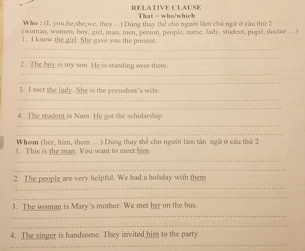 RELATIVE CLAUSE 
That = who/which 
Who : (I, you,he,she,we, they…) Dùng thay thế cho người làm chủ ngữ ở câu thứ 2 
(woman, women, boy, girl, man, men, person, people, nurse, lady, student, pupil, doctor …) 
1. I know the girl. She gave you the present. 
_ 
_ 
2. The boy _is my son. H_ __is standing over there. 
_ 
_ 
3. I met the lady. She is the presedent’s wife. 
_ 
_ 
4. The student is Nam. He got the scholarship. 
_ 
_ 
Whom (her, him, them ...) Dùng thay thế cho người làm tân ngữ ở câu thứ 2 
1. This is the man. You want to meet him 
_ 
_ 
2. The people are very helpful. We had a holiday with them 
_ 
_ 
3. The woman is Mary’s mother. We met her on the bus. 
_ 
_ 
4. The singer is handsome. They invited him to the party 
_