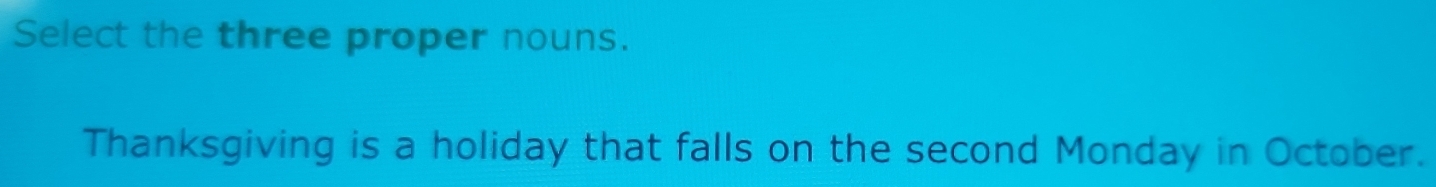 Select the three proper nouns. 
Thanksgiving is a holiday that falls on the second Monday in October.