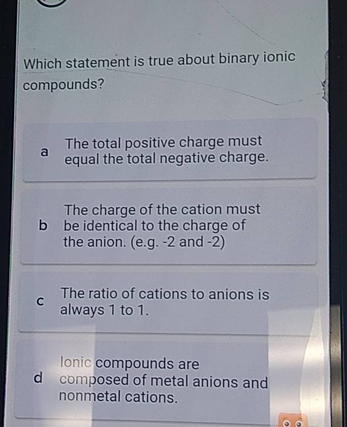 Which statement is true about binary ionic
compounds?
The total positive charge must
a equal the total negative charge.
The charge of the cation must
b be identical to the charge of
the anion. (e.g. -2 and -2)
The ratio of cations to anions is
C always 1 to 1.
Ionic compounds are
d composed of metal anions and
nonmetal cations.