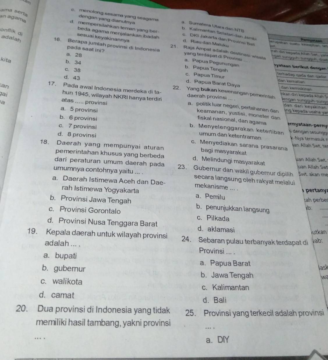 ama serta
tán c. menolong sesama yang seagama
an agama
dengan yang dianutnya
a. Sumatera Utara dan NTB
onflik di
b. Kalimantan Selatan dan Jambi
d. mempersilahkan teman yang ber- c. DKI Jakarta dan Provinsi Bali stupskán sustu kewoybán, tet
adalah
beda agama menjalankan ibadah d. Riau dan Maluku eee .
Fergtzan
sesuai keyakinannya 21. Raja Ampat adalah destinasi wisata
16. Berapa jumlah provinsi di Indonesia yang terdapat di Provinsi .. ngan sungguh-sungguh, dise
Jrah din kegara Alah Sat.. Jan
pada saat ini? a. Papua Pegunungan
kita
a. 28 b. Papua Tengah
hyataan berikut den gan
c. 38
b. 34 terhadap qada dan gadar
c. Papua Timur dan kematian
d. Papua Barat Daya dan kemiskinan
d. 43 22. Yang bukan kewenangan pemerintah
17. Pada awal Indonesia merdeka di ta- daerah provinsi ... . Jengan sunggüh-sung
gai
nkan dir k epada Allah S
hun 1945, wilayah NKRI hanya terdiri dan dari keyakinan
an _a. politik luar negeri, pertahanan dan
a
atas ..... provinsi keamanan, yustisi, moneter dan
a. 5 provinsi
ing kepada usaha yar
fiskal nasional, dan agama
b. 6 provinsi li dengan sesng
c. 7 provinsi
b. Menyelenggarakan ketertiban
umum dan ketentraman k-Nya termasuk r
d. 8 provinsi Ian Allah Swt. ter
c. Menyediakan sarana prasarana
18. Daerah yang mempunyai aturan bagi masyarakat
pemerintahan khusus yang berbeda d. Melindungi masyarakat
Jan Allah Swt.
Juan Allah Swt
dari peraturan umum daerah pada 23. Gubernur dan wakil gubernur dipilih Swt. akan me
umumnya contohnya yaitu ... . secara langsung oleh rakyat melalui
a. Daerah Istimewa Aceh dan Dae- mekanisme ... .
pertanya
rah Istimewa Yogyakarta a. Pemilu
k erer
b. Provinsi Jawa Tengah b. penunjukkan langsung
ab:_
c. Provinsi Gorontalo c. Pilkada
_
_
d. Provinsi Nusa Tenggara Barat d. aklamasi
lutkan
19. Kepala daerah untuk wilayah provinsi 24. Sebaran pulau terbanyak terdapat di vab:
adalah ... . Provinsi ... .
a. bupati
a. Papua Barat
lask
b.gubernur b. Jawa Tengah
wa
c. walikota
c. Kalimantan
d. camat
d. Bali
20. Dua provinsi di Indonesia yang tidak 25. Provinsi yang terkecil adalah provinsi
memiliki hasil tambang, yakni provinsi
_… 
_
… 
a. DIY