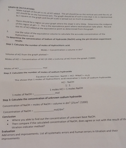GRAPH & CALCULATIONS 
1. Make a graph of the pH vs mL of HCI added. The pH should be on the vertical axis and the mL of 
HCI should be on the honzontal axis. The graph should be of such a size that 1 m is represented 
by 1 square on the graph and the pH scale is spread out as much as possible 
2. There should be a region on your graph where the slope is very steep. Determine the midpoint 
of this region at aH=7 ". This is the equivalence point where neutralization take place. Record 
the mL of HCI added at the equivalence point as determined from the graph 
3. Use the value of the equivalence volume to calculate the accurate concentration of the 
Hydrochloric acid 
To determine the concentration of Sodium of Hydroxide (NaOH) using the pH-titration experiment 
results 
Step 1: Calculate the number of moles of Hydrochloric acid.
Moles = Concentration x volume i dm^3
Volume of HCI from the graph plotted 
Moles of HCI= Con cen tration o f HCI(0.1M)* (volume of HCl from the graph /1000) 
Males of HCl _mol 
Step 2: Calculate the number of moles of sodium hydroxide 
Equation of reaction: Na aOH+HClto NaCl+H_2O
This shows that 1 moles of Hydrochloric acid neutralise 1 mole of sodium hydroxide.
HCI:NaOH
1:1
1 moles HCI=1 moles NaOH
1 moles of NaOH= _ mol
Step 3: Calculate the concentration of unknown sodium hydroxide 
Concentration of NaOH = moles of NaOH ÷ volume in dm^3(25cm^3/1000)
Concentration of NaOH= _  mol/dm^3
Conclusion 
Where you able to find out the concentration of unknown base NaOH. 
Then compare if the calculated concentration of NaOH, does agree or not with the result of th 
titration-indicator method? 
Evaluation 
Add errors and improvements. List all systematic errors and human errors in titration and their 
improvements