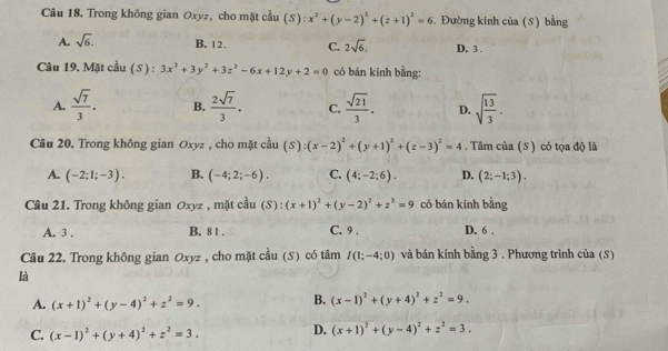 Trong không gian Oxyz, cho mặt cầu (5): :x^2+(y-2)^2+(z+1)^2=6. Đường kính của (S) bằng
A. sqrt(6). B. 12. C. 2sqrt(6). D. 3 .
Câu 19. Mặt cầu (S ) : 3x^2+3y^2+3z^2-6x+12y+2=0 có bán kính bằng:
A.  sqrt(7)/3 . B.  2sqrt(7)/3 . C.  sqrt(21)/3 . D. sqrt(frac 13)3.
Câu 20. Trong không gian Oxyz , cho mặt cầu (S):(x-2)^2+(y+1)^2+(z-3)^2=4. Tâm của (S) có tọa độ là
A. (-2;1;-3). B. (-4;2;-6). C. (4;-2;6). D. (2;-1;3).
Câu 21. Trong không gian Oxyz , mặt cầu (S):(x+1)^2+(y-2)^2+z^2=9 có bán kính bằng
A. 3 . B. 8 1 . C. 9 . D. 6 .
Câu 22. Trong không gian Oxyz , cho mặt cầu (S) có tâm I(1;-4;0) và bán kính bằng 3 . Phương trình của (S)
là
A. (x+1)^2+(y-4)^2+z^2=9. B. (x-1)^2+(y+4)^2+z^2=9.
C. (x-1)^2+(y+4)^2+z^2=3. D. (x+1)^2+(y-4)^2+z^2=3.