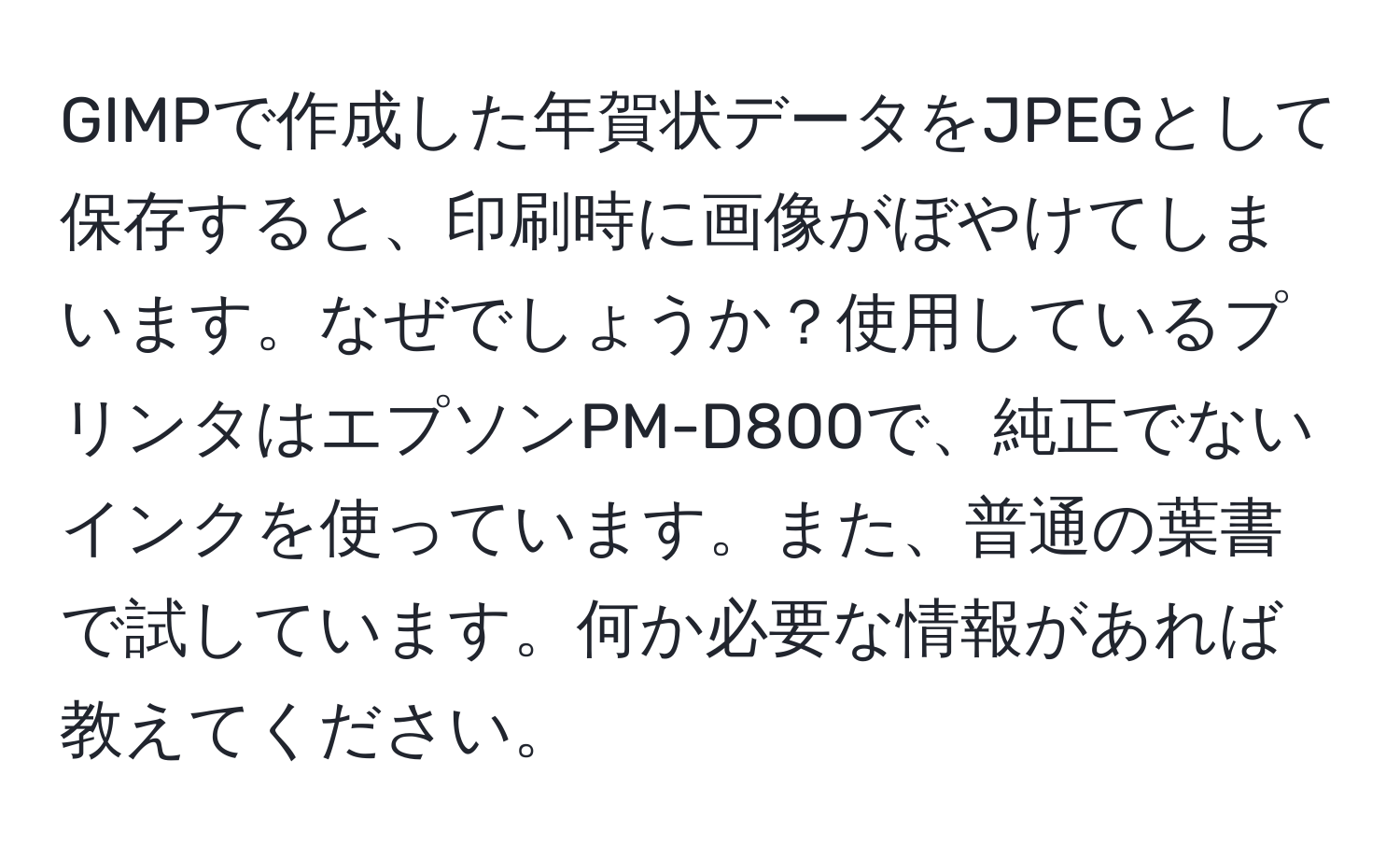 GIMPで作成した年賀状データをJPEGとして保存すると、印刷時に画像がぼやけてしまいます。なぜでしょうか？使用しているプリンタはエプソンPM-D800で、純正でないインクを使っています。また、普通の葉書で試しています。何か必要な情報があれば教えてください。