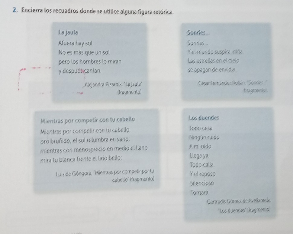 Encierra los recuadros donde se utilice alguna figura retórica. 
La jaula Sonries... 
Afuera hay sol. Sonries... 
No es más que un sol Y el mundo suspira, niña. 
pero los hombres lo miran Las estrellas en el cielo 
y después cantan. se apagan de envidia . 
Alejandra Pizarnik, “La jaula” César Fernández Rollán, "Sonries 
(fragmento), (fragmento). 
Mientras por competir con tu cabello Los duendes 
Mientras por competir con tu cabello, Todo cesa 
oro bruñido, el sol relumbra en vano, Ningún ruido 
mientras con menospreció en medió el llano A mi oído 
mira tu blanca frente el lirio bello; Llega ya; 
Todo calla. 
Luis de Góngora, "Mientras por competir por tu Y el reposo 
cabello" (fragmento) 
Silencioso 
Tornará. 
Gertrudis Gómez de Avellaneda. 
"Los duendes" (fragmento).