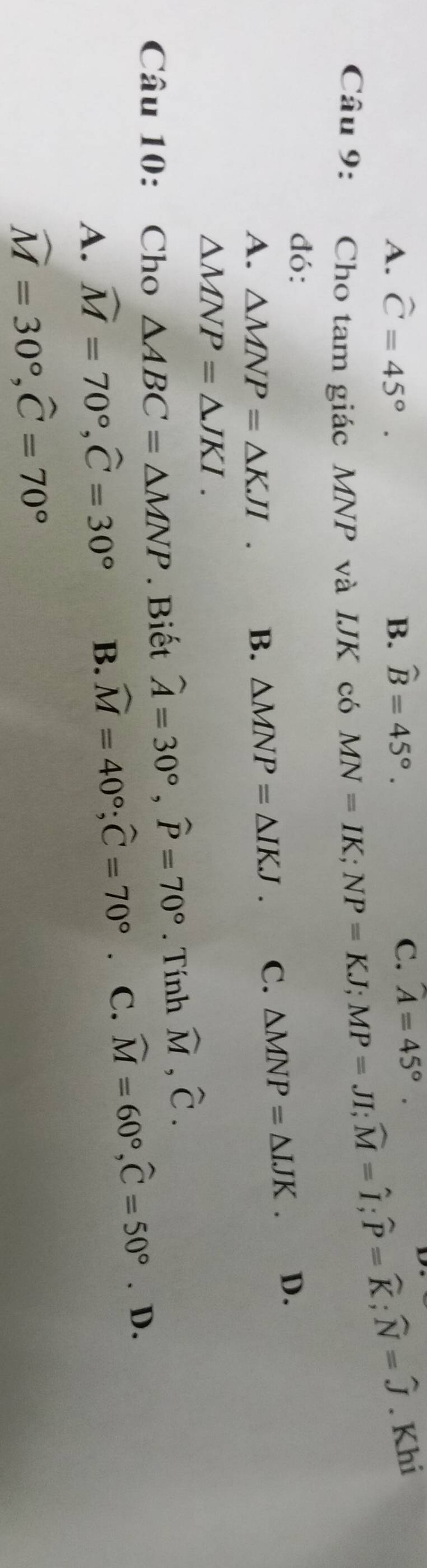 A. widehat C=45°. B、 widehat B=45°.
C. A=45°. 
Câu 9: Cho tam giác MNP và IJK có
MN=IK; NP=KJ; MP=JI; widehat M=widehat I; widehat P=widehat K; widehat N=widehat J. Khi
đó:
A. △ MNP=△ KJI. B. △ MNP=△ IKJ. C. △ MNP=△ IJK. D.
△ MNP=△ JKI. 
Câu 10: Cho △ ABC=△ MNP. Biết widehat A=30°, widehat P=70°. Tính widehat M, widehat C.
A. widehat M=70°, widehat C=30° B. widehat M=40°; widehat C=70° C. widehat M=60°, widehat C=50°. D.
widehat M=30°, widehat C=70°