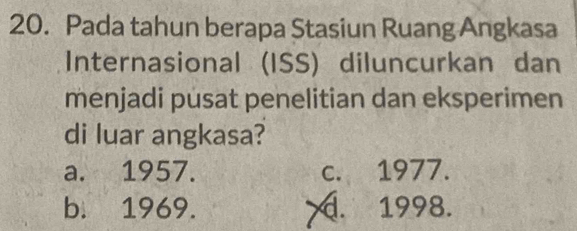 Pada tahun berapa Stasiun Ruang Angkasa
Internasional (ISS) diluncurkan dan
menjadi pusat penelitian dan eksperimen
di luar angkasa?
a. 1957. c. 1977.
b. 1969.. 1998.