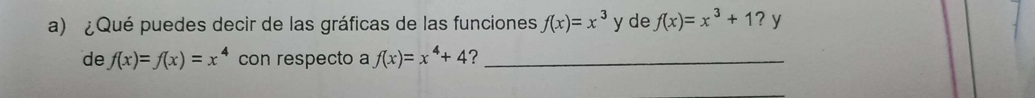 ¿Qué puedes decir de las gráficas de las funciones f(x)=x^3 y de f(x)=x^3+1?y
de f(x)=f(x)=x^4 con respecto a f(x)=x^4+4 ?_