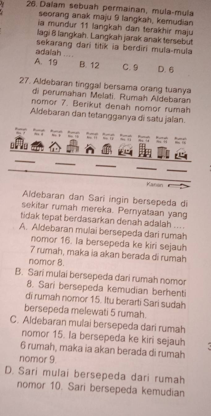 Dalam sebuah permainan, mula-mula
seorang anak maju 9 langkah, kemudian
ia mundur 11 langkah dan terakhir maju
lagi 8 langkah, Langkah jarak anak tersebut
sekarang dari titik ia berdiri mula-mula
adalah ....
A. 19 B. 12 C. 9 D. 6
27, Aldebaran tinggal bersama orang tuanya
di perumahan Melati, Rumah Aldebaran
nomor 7. Berikut denah nomor rumah
Aldebaran dan tetangganya di satu jalan.
Rumah Rumah Hursh Rumah Rumah Rumah Rumsh Humah Humah Rumah
No 7 No. 8 Ho 9 No. 10 No. 11 No, 12 No. 13 No. 14
No. 15 No 15
a 8
_
_
_
_
_
Kanan
Aldebaran dan Sari ingin bersepeda di
sekitar rumah mereka. Pernyataan yang
tidak tepat berdasarkan denah adalah ....
A. Aldebaran mulai bersepeda dari rumah
nomor 16. Ia bersepeda ke kiri sejauh
7 rumah, maka ia akan berada di rumah
nomor 8.
B. Sari mulai bersepeda dari rumah nomor
8. Sari bersepeda kemudian berhenti
di rumah nomor 15. Itu berarti Sari sudah
bersepeda melewati 5 rumah.
C. Aldebaran mulai bersepeda dari rumah
nomor 15. Ia bersepeda ke kiri sejauh a
6 rumah, maka ia akan berada di rumah
nomor 9.
D. Sari mulai bersepeda dari rumah
nomor 10. Sari bersepeda kemudian