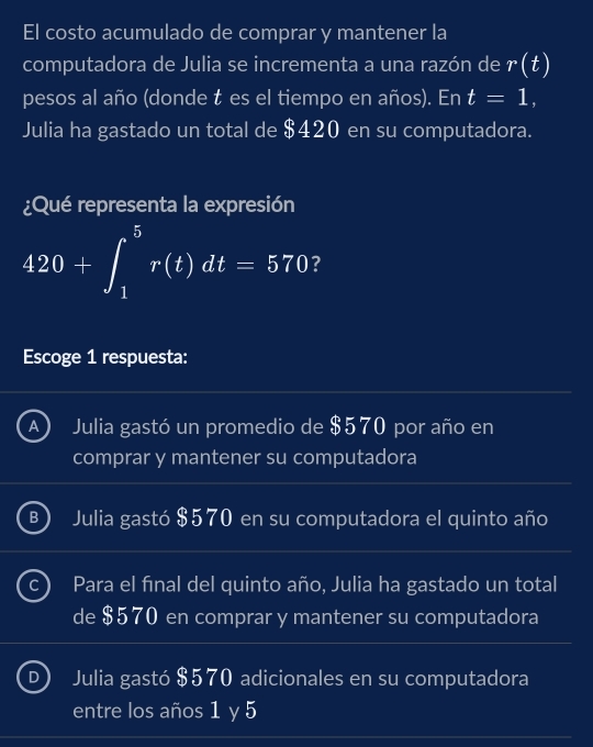 El costo acumulado de comprar y mantener la
computadora de Julia se incrementa a una razón de r(t)
pesos al año (donde t es el tiempo en años). En t=1, 
Julia ha gastado un total de $420 en su computadora.
¿Qué representa la expresión
420+∈t _1^5r(t)dt=570 ?
Escoge 1 respuesta:
A Julia gastó un promedio de $570 por año en
comprar y mantener su computadora
B Julia gastó $570 en su computadora el quinto año
Para el fínal del quinto año, Julia ha gastado un total
de $570 en comprar y mantener su computadora
D Julia gastó $570 adicionales en su computadora
entre los años 1 y 5