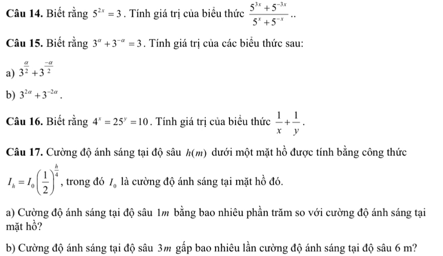 Biết rằng 5^(2x)=3. Tính giá trị của biểu thức  (5^(3x)+5^(-3x))/5^x+5^(-x) .. 
Câu 15. Biết rằng 3^(alpha)+3^(-alpha)=3. Tính giá trị của các biểu thức sau: 
a) 3^(frac a)2+3^(frac -a)2
b) 3^(2alpha)+3^(-2alpha). 
Câu 16. Biết rằng 4^x=25^y=10. Tính giá trị của biểu thức  1/x + 1/y . 
Câu 17. Cường độ ánh sáng tại độ sâu h(m) dưới một mặt hồ được tính bằng công thức
I_h=I_0( 1/2 )^ h/4  , trong đó I_0 là cường độ ánh sáng tại mặt hồ đó. 
a) Cường độ ánh sáng tại độ sâu 1m bằng bao nhiêu phần trăm so với cường độ ánh sáng tại 
mặt hồ? 
b) Cường độ ánh sáng tại độ sâu 3m gấp bao nhiêu lần cường độ ánh sáng tại độ sâu 6 m?