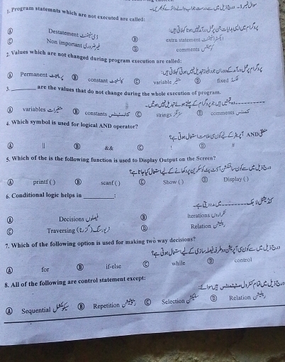 program statemnts which are not executed are called :
Destatement
extra statemón
Non important
comments
3. Values which are not changed during program execution are called:
① Permanent ③ constant
variable ② fixce d
3._ are the values that do not change during the whole execution of program.
① variables ⑧ constants tte75 0 strings ⑥ comments 。
4. Which symbol is used for logical AND operator?
③ &&
#
5. Which of the is the following function is used to Display Output on the Screen?
printf ( ) ⑪ scanf() 0 Show ( ) Display( )
6. Conditional logic helps in _:
Decisions ③ Iterations
Traversing ① Relation
7. Which of the following option is used for making two way decisions?
① for ③ if-else while D control
8. All of the following are control statement except:
I n 
a
Sequential Repetition Selection ⑩ Relation