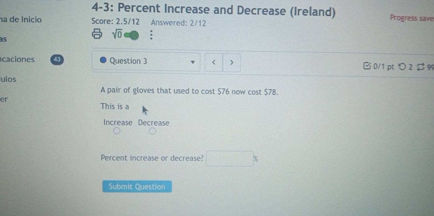 4-3: Percent Increase and Decrease (Ireland) Progress save
na de Ínicio Score: 2.5/12 Answered: 2/12
as
sqrt(0) .
icaciones 43 Question 3 < >
□ 0/1 pt つ 2 ♂ 99
ulos
A pair of gloves that used to cost $76 now cost $78.
er
This is a
Increase Decrease
Percent increase or decrease?
Submit Question