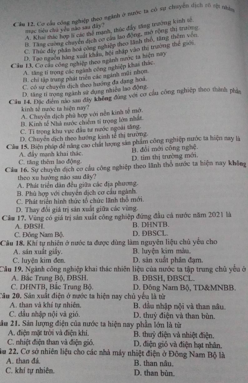 Cơ cấu công nghiệp theo ngành ở nước ta có sự chuyên dịch rõ rệt nhằm
mục tiêu chủ yếu nào sau đây?
A. Khai thác hợp lí các thế mạnh, thúc đầy tăng trưởng kinh tế
B. Tăng cường chuyển dịch cơ cấu lao động, mở rộng thị trường
C. Thúc đẩy phân hoá công nghiệp theo lãnh thổ, tăng thêm vốn
D. Tạo nguồn hàng xuất khẩu, hội nhập vào thị trường thế giới.
Câu 13. Cơ cầu công nghiệp theo ngành nước ta hiện nay
A. tăng tỉ trọng các ngành công nghiệp khai thác.
B. chỉ tập trung phát triển các ngành mũi nhọn
C. có sự chuyển dịch theo hướng đa dạng hoá.
D. tăng tỉ trọng ngành sử dụng nhiều lao động.
Câu 14. Đặc điểm nào sau đây không đúng với cơ cấu công nghiệp theo thành phần
kinh tế nước ta hiện nay?
A. Chuyền dịch phù hợp với nền kinh tế mở.
B. Kinh tế Nhà nước chiếm tỉ trọng lớn nhất.
C. Tỉ trọng khu vực đầu tư nước ngoài tăng.
D. Chuyển dịch theo hướng kinh tế thị trường.
Câu 15. Biện pháp đề nâng cao chất lượng sản phẩm công nghiệp nước ta hiện nay là
A. đầy mạnh khai thác. B. đổi mới công nghệ.
C. tăng thêm lao động. D. tìm thị trường mới.
Câu 16. Sự chuyển dịch cơ cấu công nghiệp theo lãnh thổ nước ta hiện nay không
theo xu hướng nào sau đây?
A. Phát triển dàn đều giữa các địa phương.
B. Phù hợp với chuyền dịch cơ cấu ngành.
C. Phát triển hình thức tổ chức lãnh thổ mới.
D. Thay đổi giá trị sản xuất giữa các vùng.
Câu 17. Vùng có giá trị sản xuất công nghiệp đứng đầu cả nước năm 2021 là
A. ĐBSH. B. DHNTB.
C. Đông Nam Bộ. D. ĐBSCL.
Câu 18. Khí tự nhiên ở nước ta được dùng làm nguyên liệu chủ yếu cho
A. sản xuất giấy. B. luyện kim màu.
C. luyện kim đen. D. sản xuất phân đạm.
Câu 19. Ngành công nghiệp khai thác nhiên liệu của nước ta tập trung chủ yếu ở
A. Bắc Trung Bộ, ĐBSH. B. ĐBSH, ÐBSCL.
C. DHNTB, Bắc Trung Bộ. D. Đông Nam Bộ, TD&MNBB.
Câu 20. Sản xuất điện ở nước ta hiện nay chủ yếu là từ
A. than và khí tự nhiên. B. dầu nhập nội và than nâu.
C. đầu nhập nội và gió. D. thuỷ điện và than bùn.
ầu 21. Sản lượng điện của nước ta hiện nay phần lớn là từ
A. điện mặt trời và điện khí. B. thuỷ điện và nhiệt điện.
C. nhiệt điện than và điện gió. D. điện gió và điện hạt nhân.
ầu 22. Cơ sở nhiên liệu cho các nhà máy nhiệt điện ở Đông Nam Bộ là
A. than đá. B. than nâu.
C. khí tự nhiên. D. than bùn.