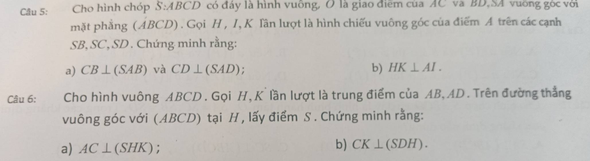 Cho hình chóp S:ABCD có đáy là hình vuông, O là giao điểm của AC và BD,SA vuỡng góc với 
mặt phẳng (ABCD) . Gọi H , I, K lần lượt là hình chiếu vuông góc của điểm A trên các cạnh
SB, SC, SD. Chứng minh rằng: 
a) CB⊥ (SAB) và CD⊥ (SAD) b) HK⊥ AI. 
Câu 6: Cho hình vuông ABCD. Gọi H, K lần lượt là trung điểm của AB, AD. Trên đường thẳng 
vuông góc với (ABCD) tại H, lấy điểm S. Chứng minh rằng: 
a) AC⊥ (SHK)
b) CK⊥ (SDH).