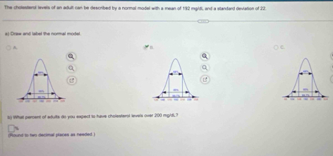 The cholesterol levels of an adult can be described by a normal model with a mean of 192 mgidi and a slandard deviation of 22. 
a) Draw and label the normal model. 
A. 
b) What percent of adults do you expect to have cholesterol levels over 200 mg/dL.? 
(Round to two decimal places as needed.)