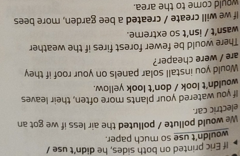 If Eric printed on both sides, he didn't use / 
wouldn’t use so much paper. 
We would pollute / polluted the air less if we got an 
electric car. 
If you watered your plants more often, their leaves 
wouldn’t look / don’t look yellow. 
Would you install solar panels on your roof if they 
are / were cheaper? 
There would be fewer forest fires if the weather 
wasn’t / isn’t so extreme. 
If we will create / created a bee garden, more bees 
would come to the area.