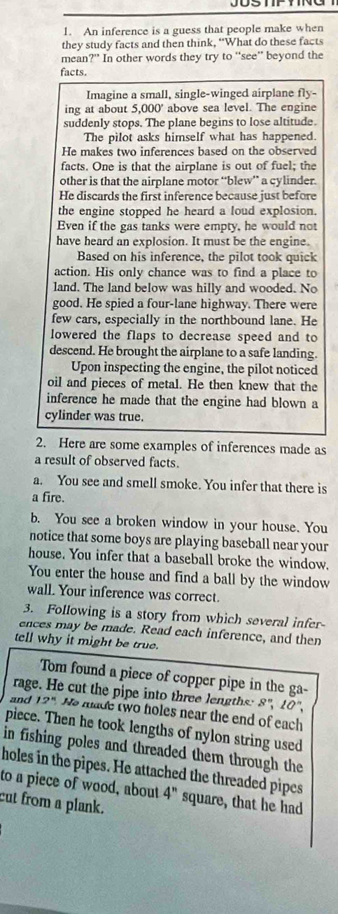 An inference is a guess that people make when
they study facts and then think, “What do these facts
mean ?'' In other words they try to “see” beyond the
facts.
Imagine a small, single-winged airplane ny
ing at about 5,000' above sea level. The engine
suddenly stops. The plane begins to lose altitude.
The pilot asks himself what has happened.
He makes two inferences based on the observed
facts. One is that the airplane is out of fuel; the
other is that the airplane motor “blew” a cylinder.
He discards the first inference because just before
the engine stopped he heard a loud explosion,
Even if the gas tanks were empty, he would not
have heard an explosion. It must be the engine.
Based on his inference, the pilot took quick
action. His only chance was to find a place to
land. The land below was hilly and wooded. No
good. He spied a four-lane highway. There were
few cars, especially in the northbound lane. He
lowered the flaps to decrease speed and to
descend. He brought the airplane to a safe landing.
Upon inspecting the engine, the pilot noticed
oil and pieces of metal. He then knew that the
inference he made that the engine had blown a
cylinder was true.
2. Here are some examples of inferences made as
a result of observed facts.
a. You see and smell smoke. You infer that there is
a fire.
b. You see a broken window in your house. You
notice that some boys are playing baseball near your
house. You infer that a baseball broke the window.
You enter the house and find a ball by the window
wall. Your inference was correct.
3. Following is a story from which several infer-
ences may be made. Read each inference, and then
tell why it might be true.
Tom found a piece of copper pipe in the ga-
rage. He cut the pipe into three lengths: 8", 10°.
and 12° He made two holes near the end of each
piece. Then he took lengths of nylon string used
in fishing poles and threaded them through the
holes in the pipes. He attached the threaded pipes
to a piece of wood, about 4'' square, that he had
cut from a plank.