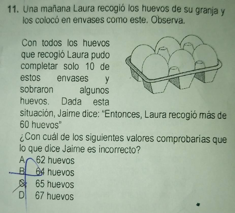 Una mañana Laura recogió los huevos de su granja y
los colocó en envases como este. Observa.
Con todos los huevos
que recogió Laura pudo
completar solo 10 de
estos envases y
sobraron algunos
huevos. Dada esta
situación, Jaime dice: “Entonces, Laura recogió más de
60 huevos"
¿Con cuál de los siguientes valores comprobarías que
lo que dice Jaime es incorrecto?
A 62 huevos
B 64 huevos
C 65 huevos
D. 67 huevos