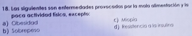 Las siguientes son enfermedades provocadas por la mala alimentación y la
poca actividad física, excepto:
a) Obesidad c) Miopía
b) Sobrepeso d) Resistencia a la insulina