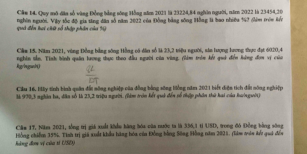 Quy mô dân số vùng Đồng bằng sông Hồng năm 2021 là 23224, 84 nghìn người, năm 2022 là 23454, 20
nghìn người. Vậy tốc độ gia tăng dân số năm 2022 của Đồng bằng sông Hồng là bao nhiêu %? (làm tròn kết 
quả đến hai chữ số thập phân của %) 
Câu 15. Năm 2021, vùng Đồng bằng sông Hồng có dân số là 23, 2 triệu người, sản lượng lương thực đạt 6020, 4
nghìn tấn. Tính bình quân lương thực theo đầu người của vùng. (làm tròn kết quả đến hàng đơn vị của 
kg/người) 
Câu 16. Hãy tính bình quân đất nông nghiệp của đồng bằng sông Hồng năm 2021 biết diện tích đất nông nghiệp 
là 970, 3 nghìn ha, dân số là 23, 2 triệu người. (làm tròn kết quả đến số thập phân thứ hai của ha/người) 
Câu 17. Năm 2021, tổng trị giá xuất khẩu hàng hóa của nước ta là 336, 1 tỉ USD, trong đó Đồng bằng sông 
Hồng chiếm 35%. Tính trị giá xuất khẩu hàng hóa của Đồng bằng Sông Hồng năm 2021. (làm tròn kết quả đến 
hàng đơn vị của tỉ USD)