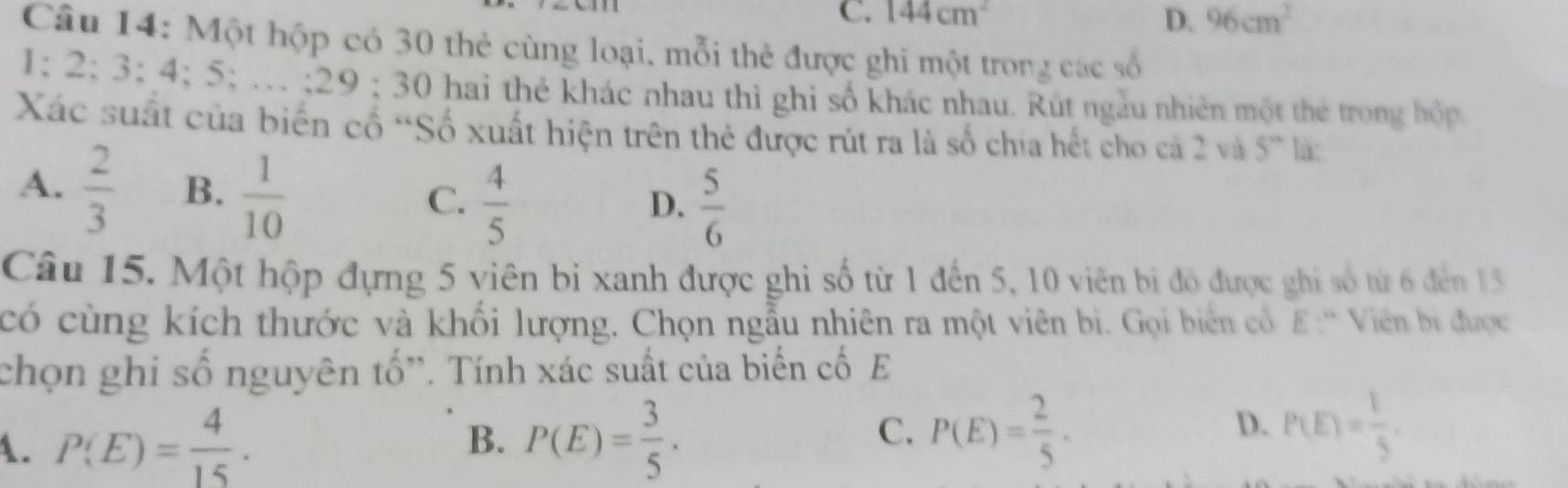 C. 144cm^2 D. 96cm^2
Câu 14: Một hộp có 30 thẻ cùng loại, mỗi thẻ được ghi một trong các số
1; 2; 3; 4; 5; … ; 29 :30 hai thẻ khác nhau thì ghi số khác nhau. Rút ngẫu nhiên một thẻ trong hộp.
Xác suất của biến cố “Số xuất hiện trên thẻ được rút ra là số chia hết cho cả 2 và 5^n là:
A.  2/3  B.  1/10   4/5 
C.
D.  5/6 
Câu 15. Một hộp đựng 5 viên bị xanh được ghi số từ 1 đến 5, 10 viên bi đô được ghi số từ 6 đến 15
có cùng kích thước và khối lượng. Chọn ngẫu nhiên ra một viên bi. Gọi biên cổ E:'' Viên bi được
chọn ghi số nguyên tố''. Tính xác suất của biến cố E
B.
A. P(E)= 4/15 . P(E)= 3/5 .
C. P(E)= 2/5 . P(E)= 1/5 . 
D.