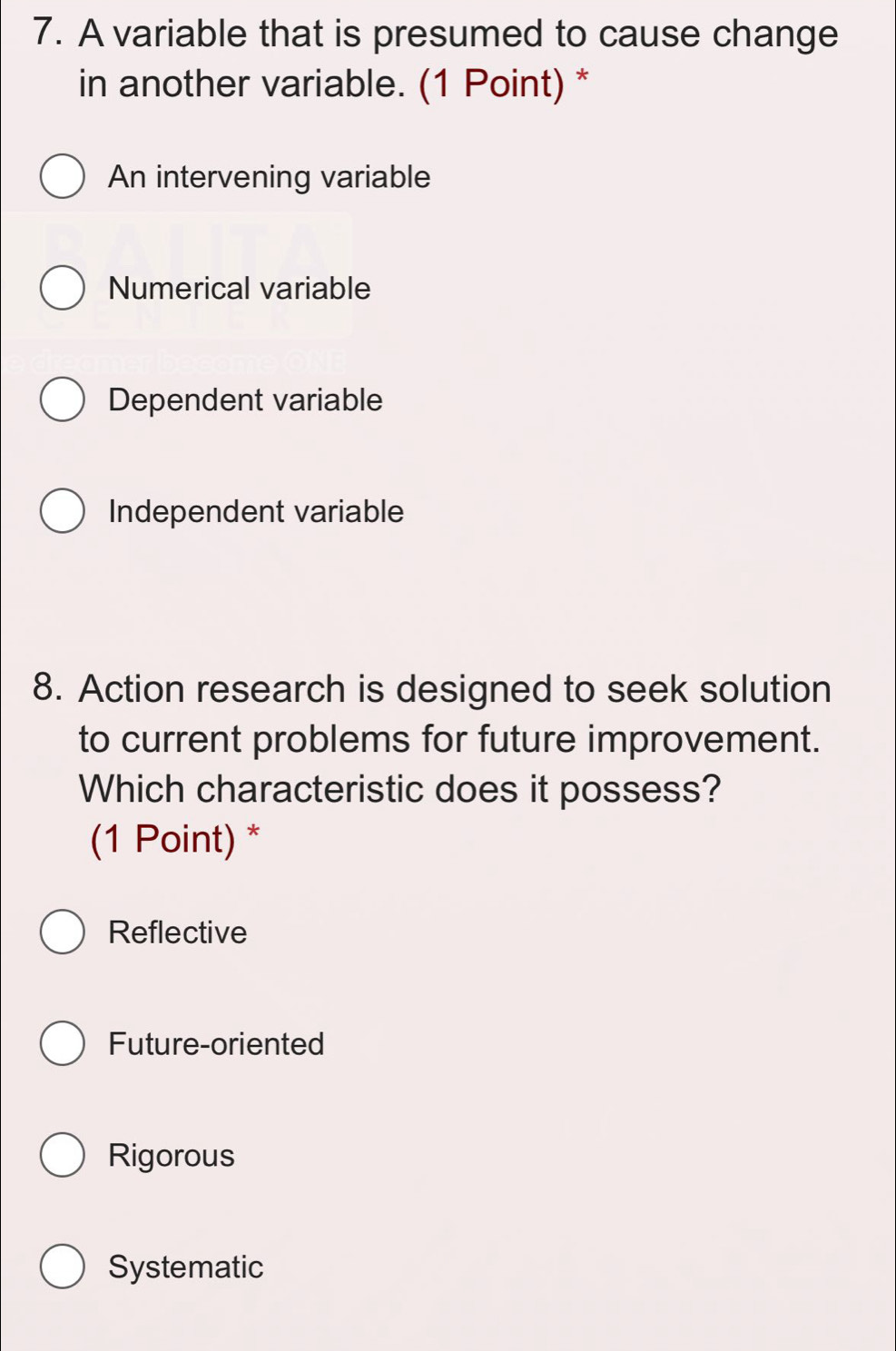 A variable that is presumed to cause change
in another variable. (1 Point) *
An intervening variable
Numerical variable
Dependent variable
Independent variable
8. Action research is designed to seek solution
to current problems for future improvement.
Which characteristic does it possess?
(1 Point) *
Reflective
Future-oriented
Rigorous
Systematic