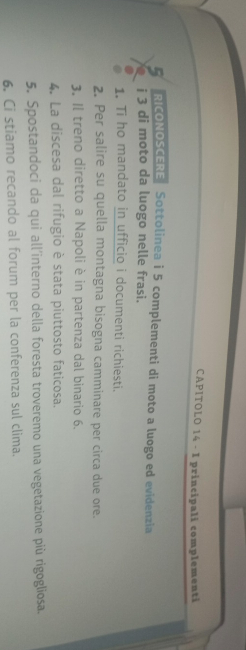 CAPITOLO 14 - I principali complementi 
RICONOSCERE Sottolinea i 5 complementi di moto a luogo ed evidenzia 
i 3 di moto da luogo nelle frasi. 
1. Ti ho mandato in ufficio i documenti richiesti. 
2. Per salire su quella montagna bisogna camminare per circa due ore. 
3. Il treno diretto a Napoli è in partenza dal binario 6. 
4. La discesa dal rifugio è stata piuttosto faticosa. 
5. Spostandoci da qui all’interno della foresta troveremo una vegetazione più rigogliosa. 
6. Ci stiamo recando al forum per la conferenza sul clima.