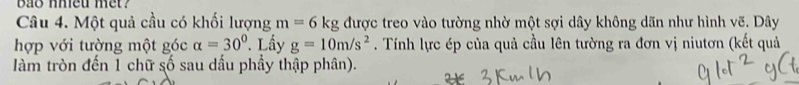 bao nhieu met? 
Câu 4. Một quả cầu có khối lượng m=6 kg được treo vào tường nhờ một sợi dây không dãn như hình vẽ. Dây 
hợp với tường một góc alpha =30°. Lấy g=10m/s^2. Tính lực ép của quả cầu lên tường ra đơn vị niutơn (kết quả 
àm tròn đến 1 chữ số sau dấu phầy thập phân).