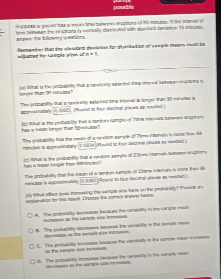 possible
Suppose a geyser has a mean time betwean eruptions of 90 minutes. If the interval of
time between the eruptions is normally distributed with standard deviation 18 minuites.
answer the following questions.
Remember that the standard deviation for distribution of sample means must be
adjusted for sample sizes of n>1. 
(a) What is the probability that a randomly selected time interval between eruptions is
longer than 99 minutes?
The probability that a randomly selected time interval is longer than 99 minutes is
approximately 0.3085. (Round to four decimal places as needed.)
(b) What is the probability that a random sample of 7time intervals between eruptions
has a mean longer than 99minutes?
The probability that the mean of a random sample of 7time intervals is more than 99
minutes is approximately 0.0934 ((Round to four decimal places as neaded.)
(c) What is the probability that a random sample of 23time intervals between eruptions
has a mean longer than 99minutes?
The probability that the mean of a random sample of 23time intervals is more than 99
minutes is appromately 0 0082 (Round to four decimal places as needed.)
(d) What effect does increasing the sample size have on the probability? Provide an
explanation for this resull. Choose the conrect answer below,
A. The probability decreases because the vanability in the sample mean
increases as the sample size increases.
B. The probability decreases because the varuibility in the sample mean
decreases as the sample size increases.
C. The probability increases because the vanability in the sample mean increases
as the sample size increases.
D. The probability increases because the vanability in the sample mean
decreases as the sample size increases.