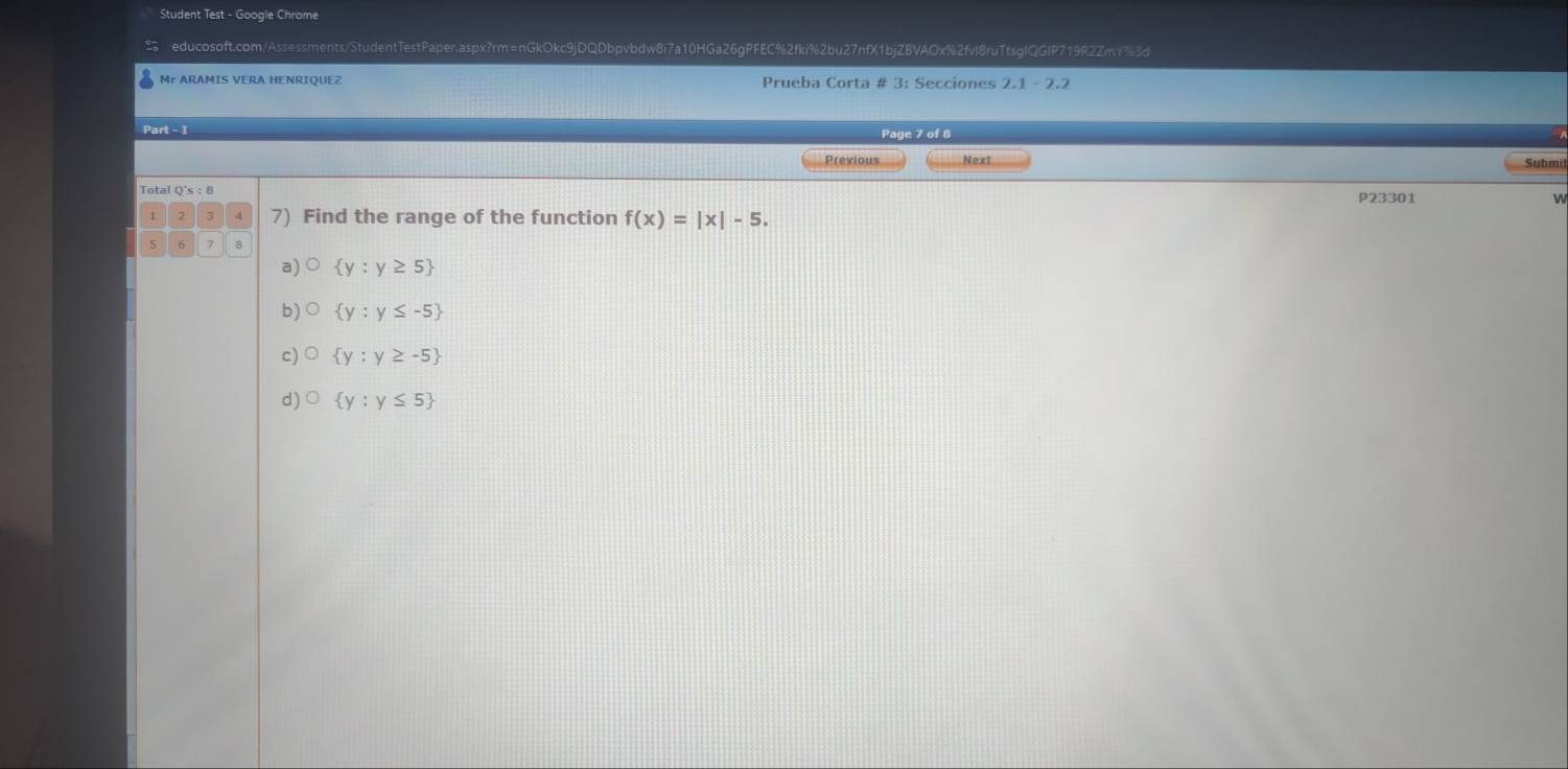 Student Test - Google Chrome
educosoft.com/Assessments/StudentTestPaper.aspx?rm=nGkOkc9jDQDbpvbdw8i7a10HGa26gPFEC%2fki%2bu27nfX1bjZBVAOx%2fvl8ruTfsglQGlP719R2Zmr%3d
Mr ARAMIS VERA HENRIQUEZ Prueba Corta # 3: Secciones 2.1 - 2.2
Part - 1 Page 7 of 8
Previous Next Submi
Total Q's:8 P23301 n
7) Find the range of the function f(x)=|x|-5. 
5 7
a)  y:y≥ 5
b) bigcirc  y:y≤ -5
c) bigcirc  y:y≥ -5
d) bigcirc  y:y≤ 5