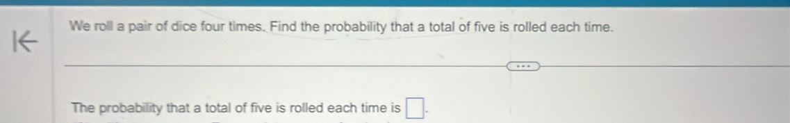 We roll a pair of dice four times. Find the probability that a total of five is rolled each time. 
The probability that a total of five is rolled each time is □.